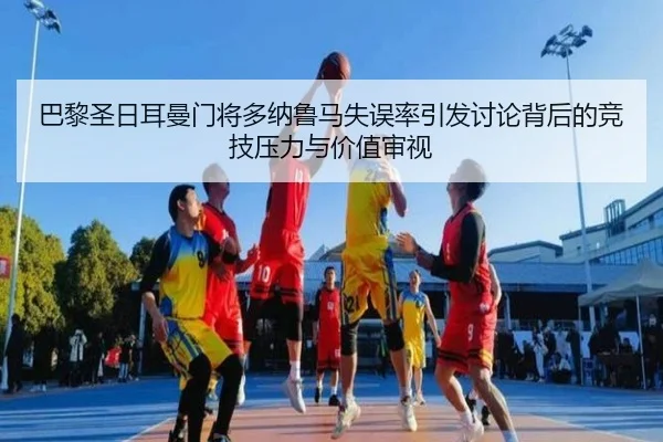 巴黎圣日耳曼门将多纳鲁马失误率引发讨论背后的竞技压力与价值审视