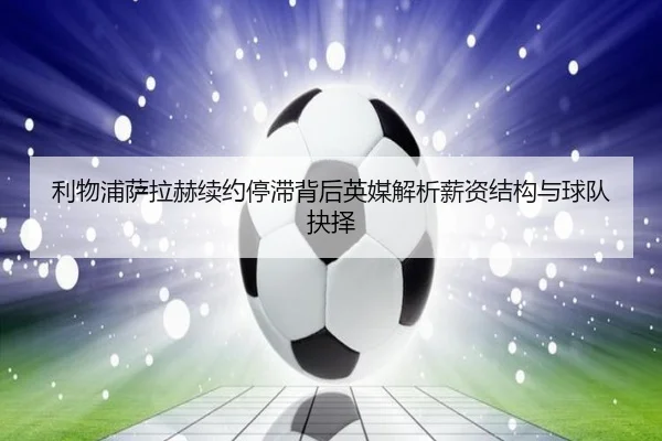 利物浦萨拉赫续约停滞背后英媒解析薪资结构与球队抉择